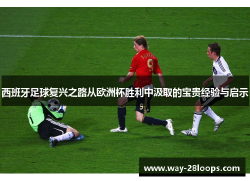 西班牙足球复兴之路从欧洲杯胜利中汲取的宝贵经验与启示 西班牙足球复兴之路从欧洲杯胜利中汲取的宝贵经验与启示