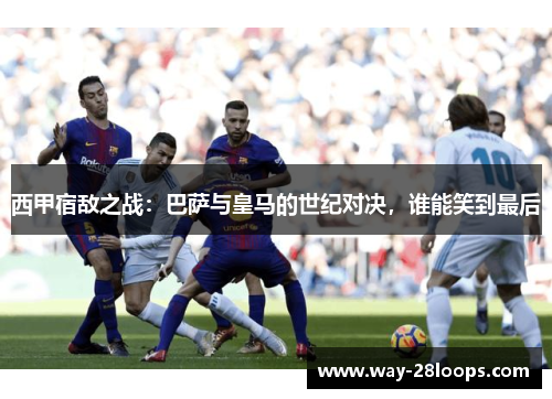 西甲宿敌之战:巴萨与皇马的世纪对决,谁能笑到最后 西甲宿敌之战:巴萨与皇马的世纪对决,谁能笑到最后