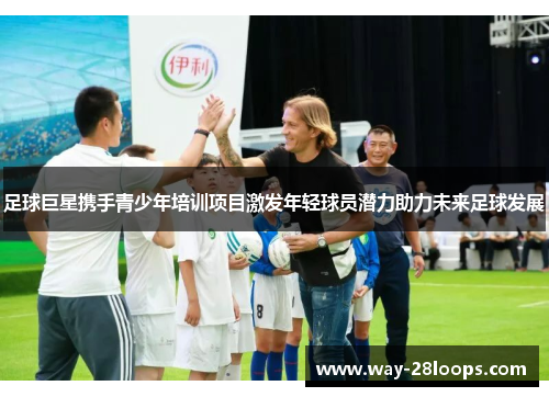 足球巨星携手青少年培训项目激发年轻球员潜力助力未来足球发展 足球巨星携手青少年培训项目激发年轻球员潜力助力未来足球发展