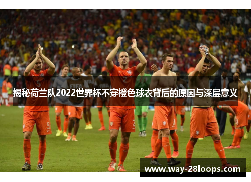 揭秘荷兰队2022世界杯不穿橙色球衣背后的原因与深层意义 揭秘荷兰队2022世界杯不穿橙色球衣背后的原因与深层意义