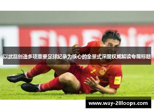 以武磊创造多项重要足球纪录为核心的全景式深度权威解读专属标题 以武磊创造多项重要足球纪录为核心的全景式深度权威解读专属标题