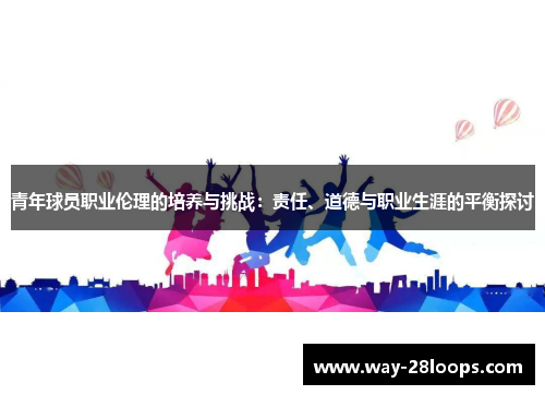 青年球员职业伦理的培养与挑战:责任、道德与职业生涯的平衡探讨 青年球员职业伦理的培养与挑战:责任、道德与职业生涯的平衡探讨