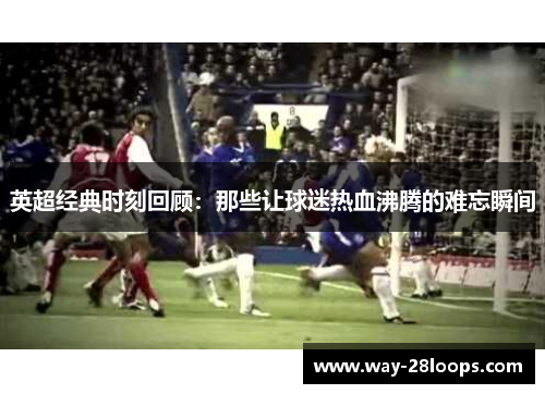 英超经典时刻回顾：那些让球迷热血沸腾的难忘瞬间