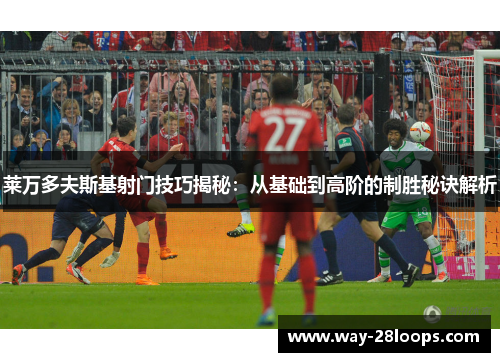 莱万多夫斯基射门技巧揭秘：从基础到高阶的制胜秘诀解析