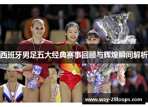 西班牙男足五大经典赛事回顾与辉煌瞬间解析