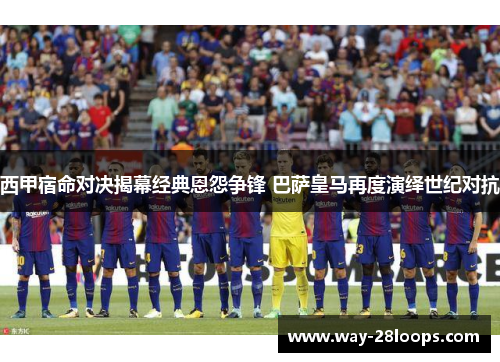 西甲宿命对决揭幕经典恩怨争锋 巴萨皇马再度演绎世纪对抗