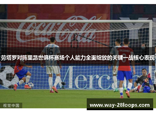 劳塔罗对阵里昂世俱杯赛场个人能力全面绽放的关键一战核心表现