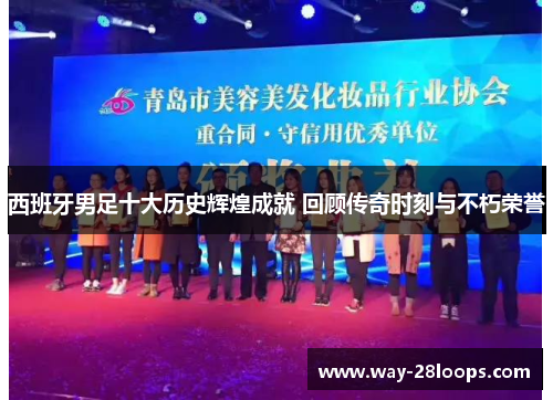 西班牙男足十大历史辉煌成就 回顾传奇时刻与不朽荣誉