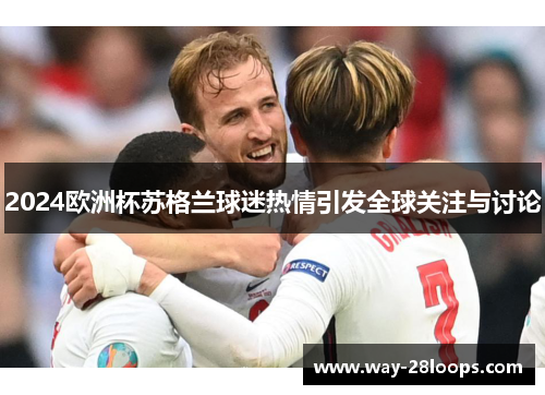 2024欧洲杯苏格兰球迷热情引发全球关注与讨论 2024欧洲杯苏格兰球迷热情引发全球关注与讨论