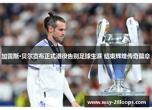 加雷斯·贝尔宣布正式退役告别足球生涯 结束辉煌传奇篇章 加雷斯·贝尔宣布正式退役告别足球生涯 结束辉煌传奇篇章