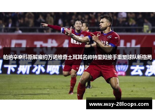 帕纳辛奈科斯解雇约万诺维奇土耳其名帅特里姆接手重塑球队新格局