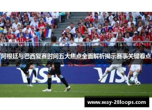 阿根廷与巴西复赛时间五大焦点全面解析揭示赛事关键看点