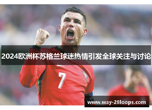2024欧洲杯苏格兰球迷热情引发全球关注与讨论
