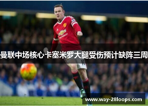 曼联中场核心卡塞米罗大腿受伤预计缺阵三周
