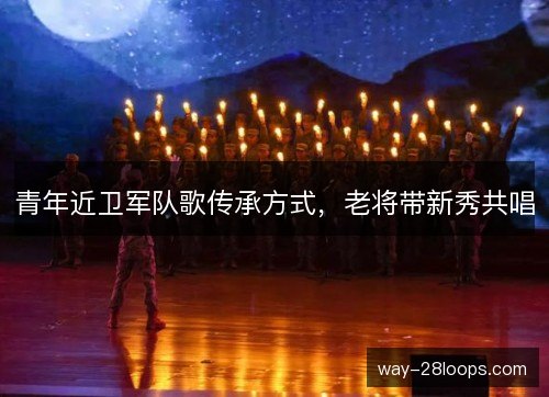 青年近卫军队歌传承方式,老将带新秀共唱 青年近卫军队歌传承方式,老将带新秀共唱